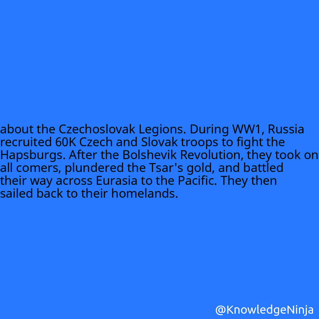 
about the Czechoslovak Legions. During WW1, Russia recruited 60K Czech and Slovak troops to fight the Hapsburgs. After the Bolshevik Revolution, they took on all comers, plundered the Tsar's gold, and battled their way across Eurasia to the Pacific. They then sailed back to their homelands.
