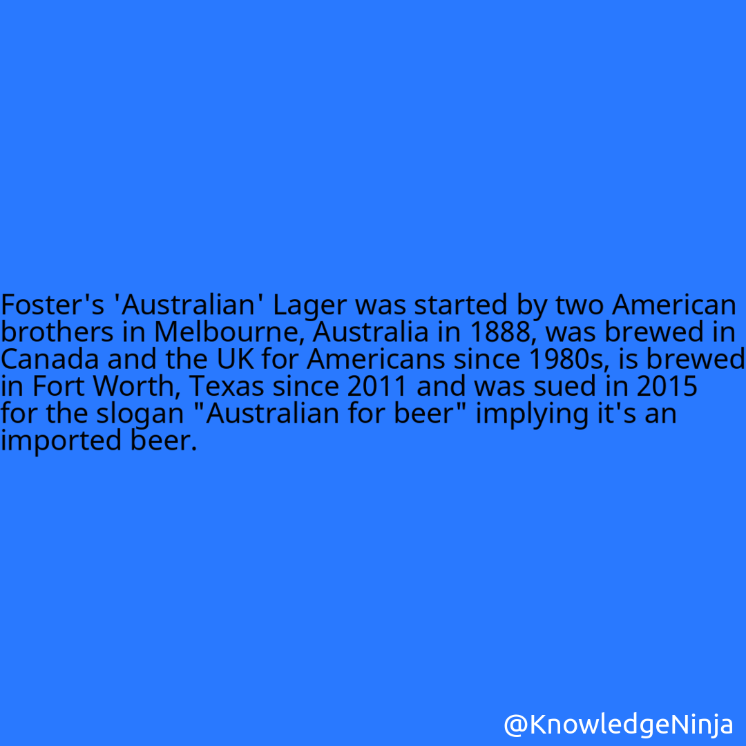 
Foster's 'Australian' Lager was started by two American brothers in Melbourne, Australia in 1888, was brewed in Canada and the UK for Americans since 1980s, is brewed in Fort Worth, Texas since 2011 and was sued in 2015 for the slogan 