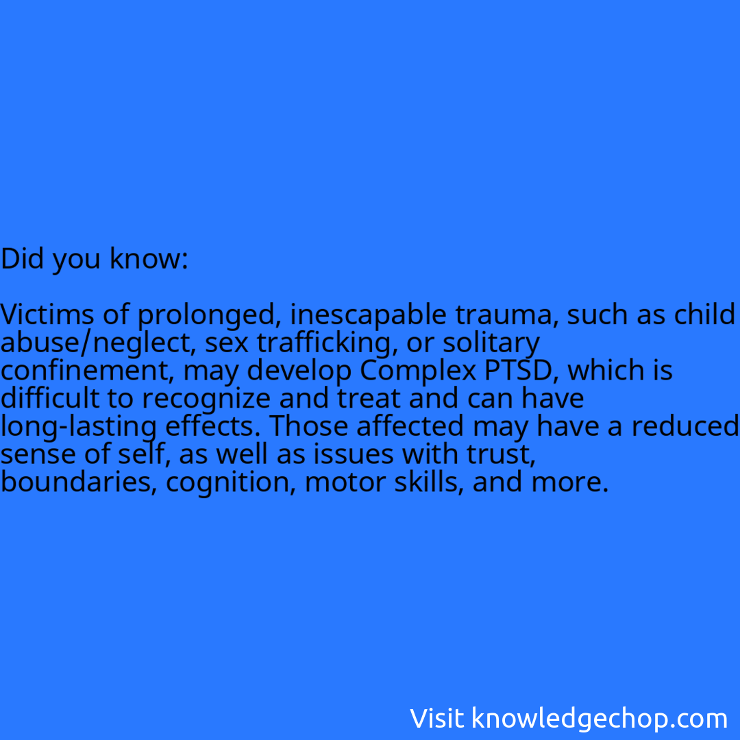   Victims of prolonged, inescapable trauma, such as child abuse/neglect, sex trafficking, or solitary confinement, may develop Complex PTSD, which is difficult to recognize and treat and can have long-lasting effects. Those affected may have a reduced sense of self, as well as issues with trust, boundaries, cognition, motor skills, and more.