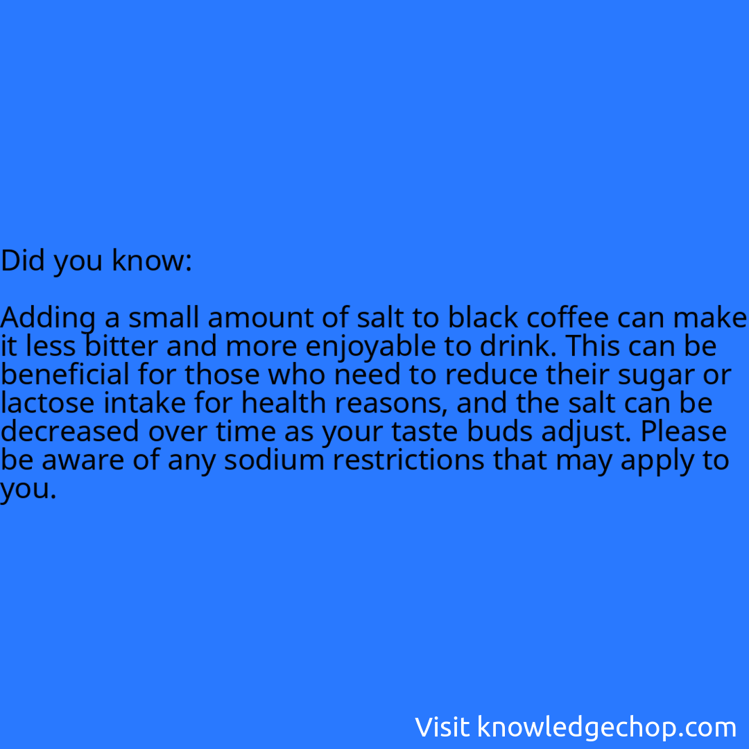   Adding a small amount of salt to black coffee can make it less bitter and more enjoyable to drink. This can be beneficial for those who need to reduce their sugar or lactose intake for health reasons, and the salt can be decreased over time as your taste buds adjust. Please be aware of any sodium restrictions that may apply to you.