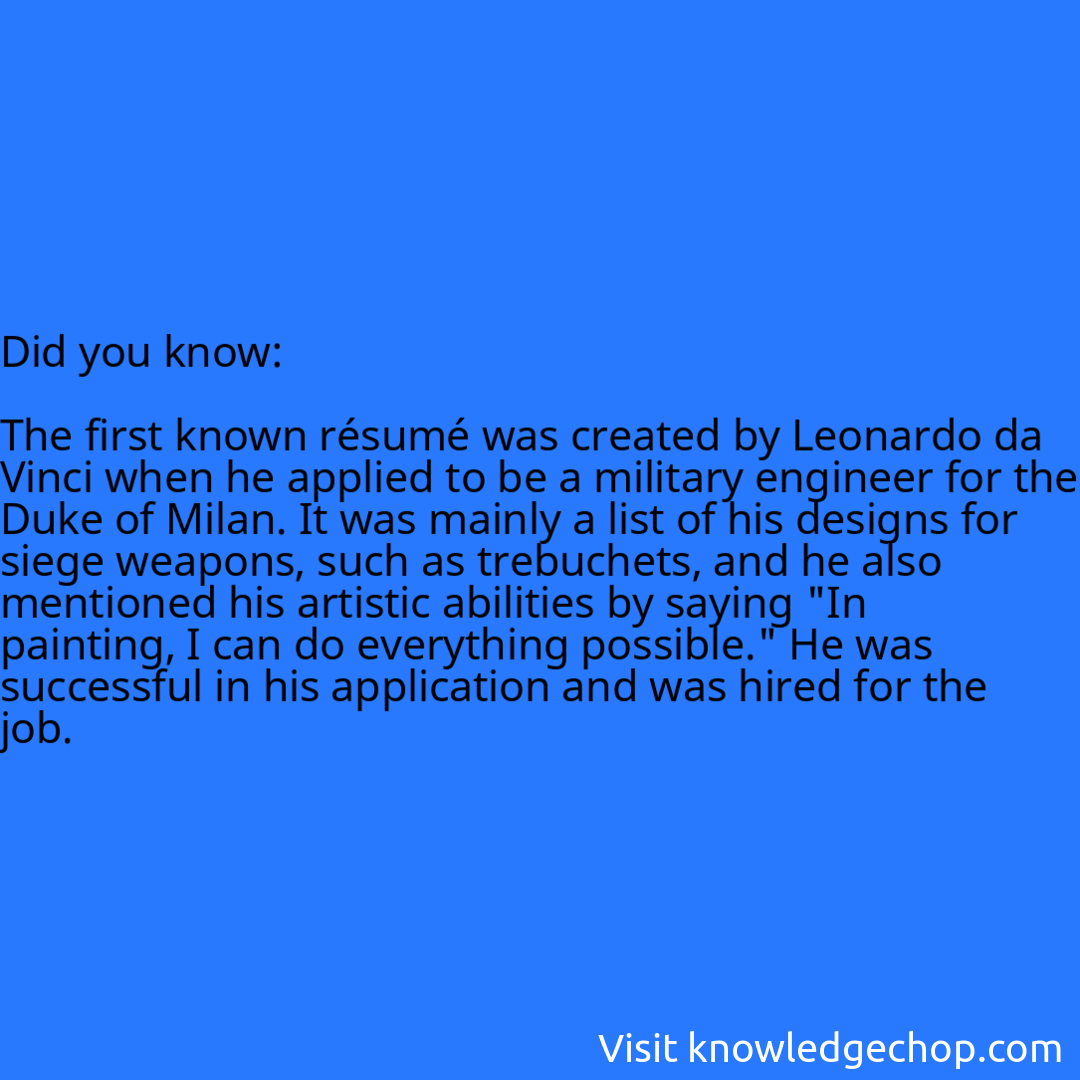   The first known résumé was created by Leonardo da Vinci when he applied to be a military engineer for the Duke of Milan. It was mainly a list of his designs for siege weapons, such as trebuchets, and he also mentioned his artistic abilities by saying 