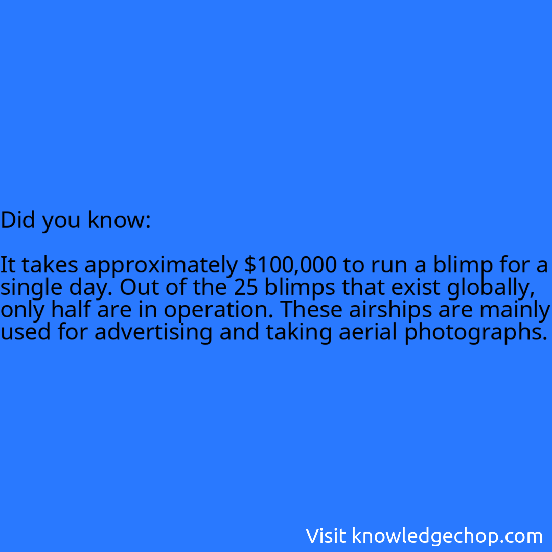   It takes approximately $100,000 to run a blimp for a single day. Out of the 25 blimps that exist globally, only half are in operation. These airships are mainly used for advertising and taking aerial photographs.