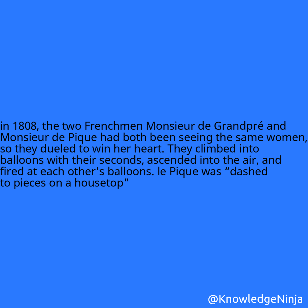 
in 1808, the two Frenchmen Monsieur de Grandpré and Monsieur de Pique had both been seeing the same women, so they dueled to win her heart. They climbed into balloons with their seconds, ascended into the air, and fired at each other's balloons. le Pique was “dashed to pieces on a housetop