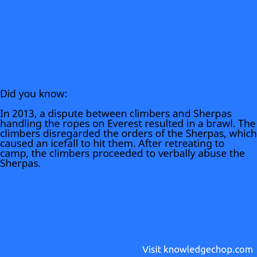   In 2013, a dispute between climbers and Sherpas handling the ropes on Everest resulted in a brawl. The climbers disregarded the orders of the Sherpas, which caused an icefall to hit them. After retreating to camp, the climbers proceeded to verbally abuse the Sherpas.