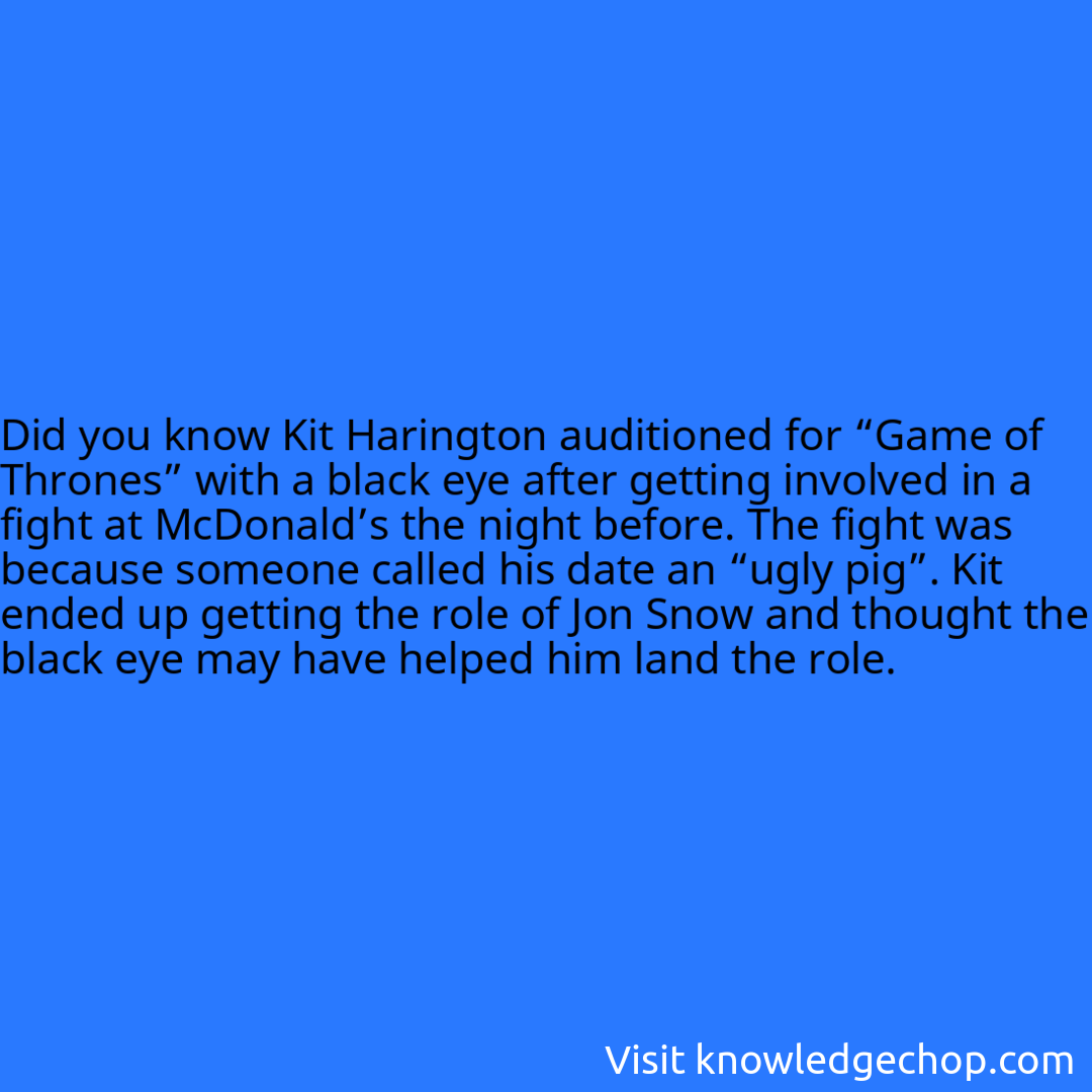Kit Harington auditioned for “Game of Thrones” with a black eye after getting involved in a fight at McDonald’s the night before. The fight was because someone called his date an “ugly pig”. Kit ended up getting the role of Jon Snow and thought the black eye may have helped him land the role.