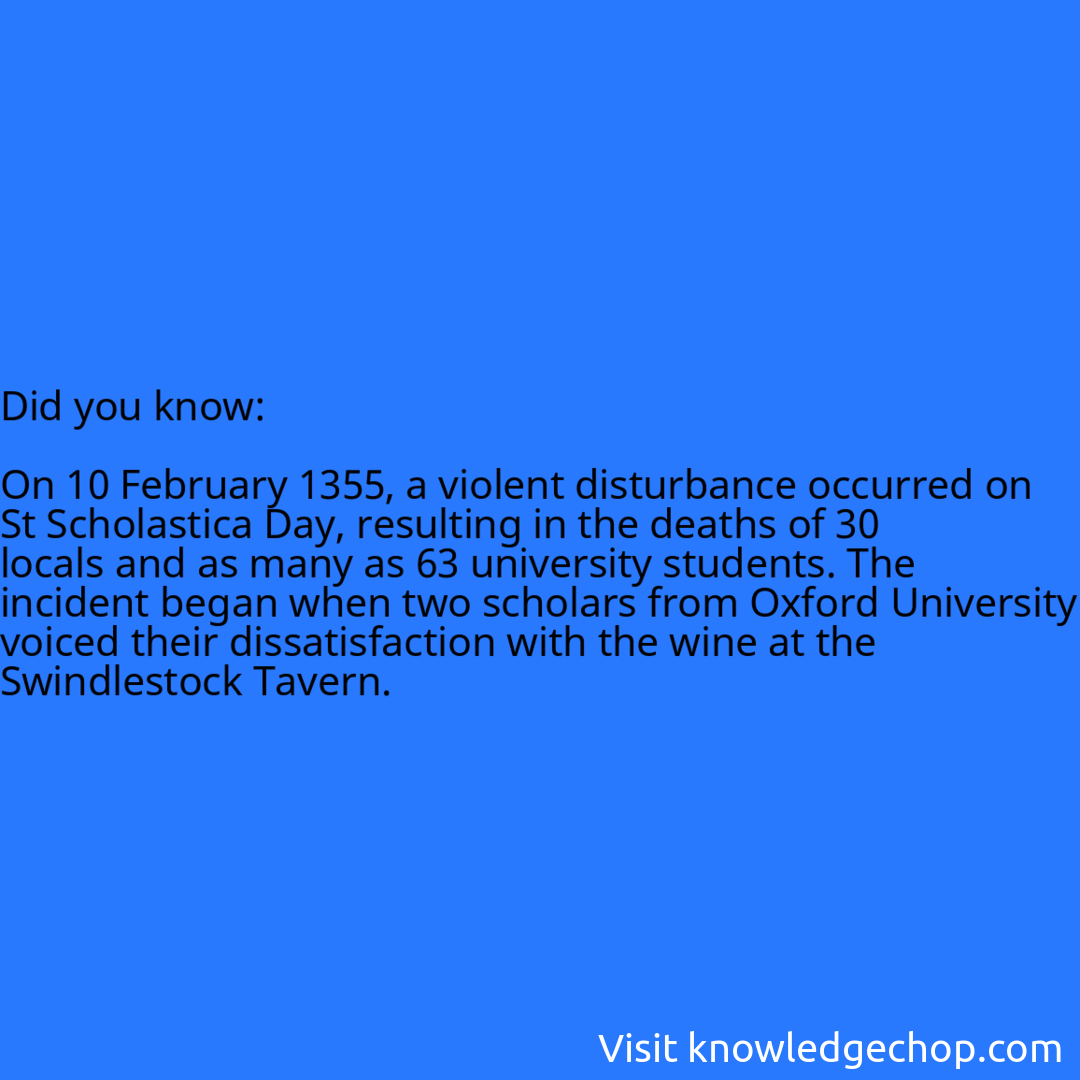   On 10 February 1355, a violent disturbance occurred on St Scholastica Day, resulting in the deaths of 30 locals and as many as 63 university students. The incident began when two scholars from Oxford University voiced their dissatisfaction with the wine at the Swindlestock Tavern.