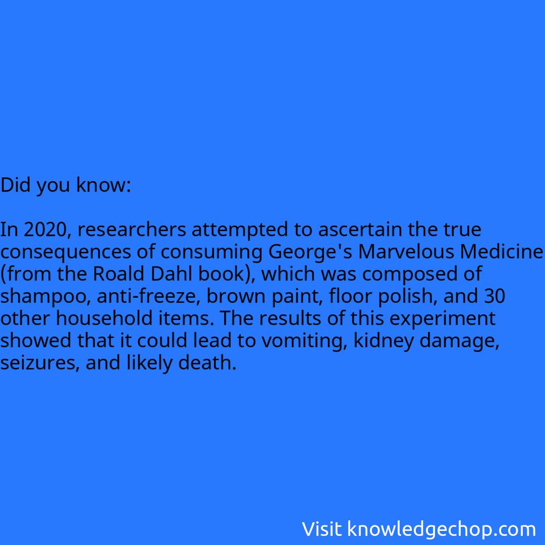   In 2020, researchers attempted to ascertain the true consequences of consuming George's Marvelous Medicine (from the Roald Dahl book), which was composed of shampoo, anti-freeze, brown paint, floor polish, and 30 other household items. The results of this experiment showed that it could lead to vomiting, kidney damage, seizures, and likely death.