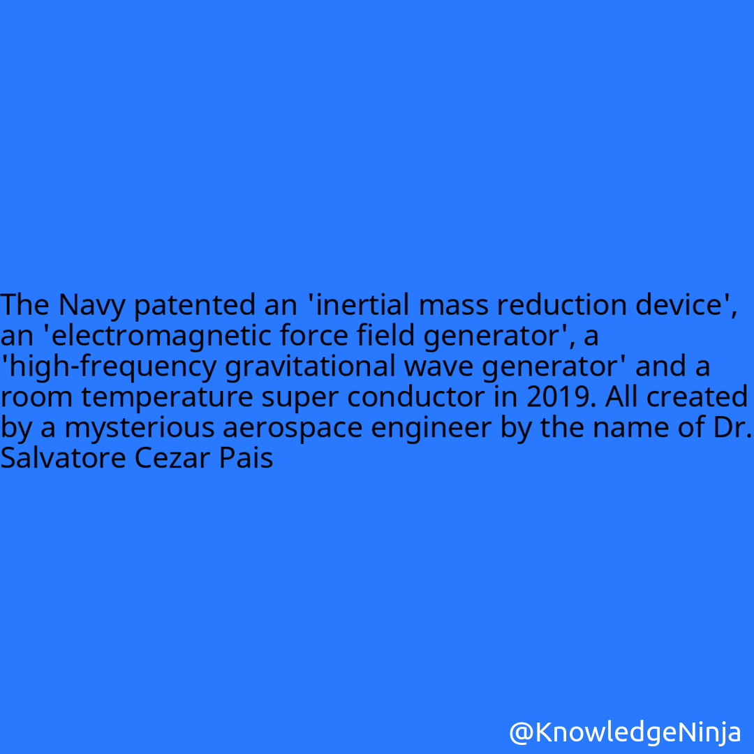 
 The Navy patented an 'inertial mass reduction device', an 'electromagnetic force field generator', a 'high-frequency gravitational wave generator' and a room temperature super conductor in 2019. All created by a mysterious aerospace engineer by the name of Dr. Salvatore Cezar Pais