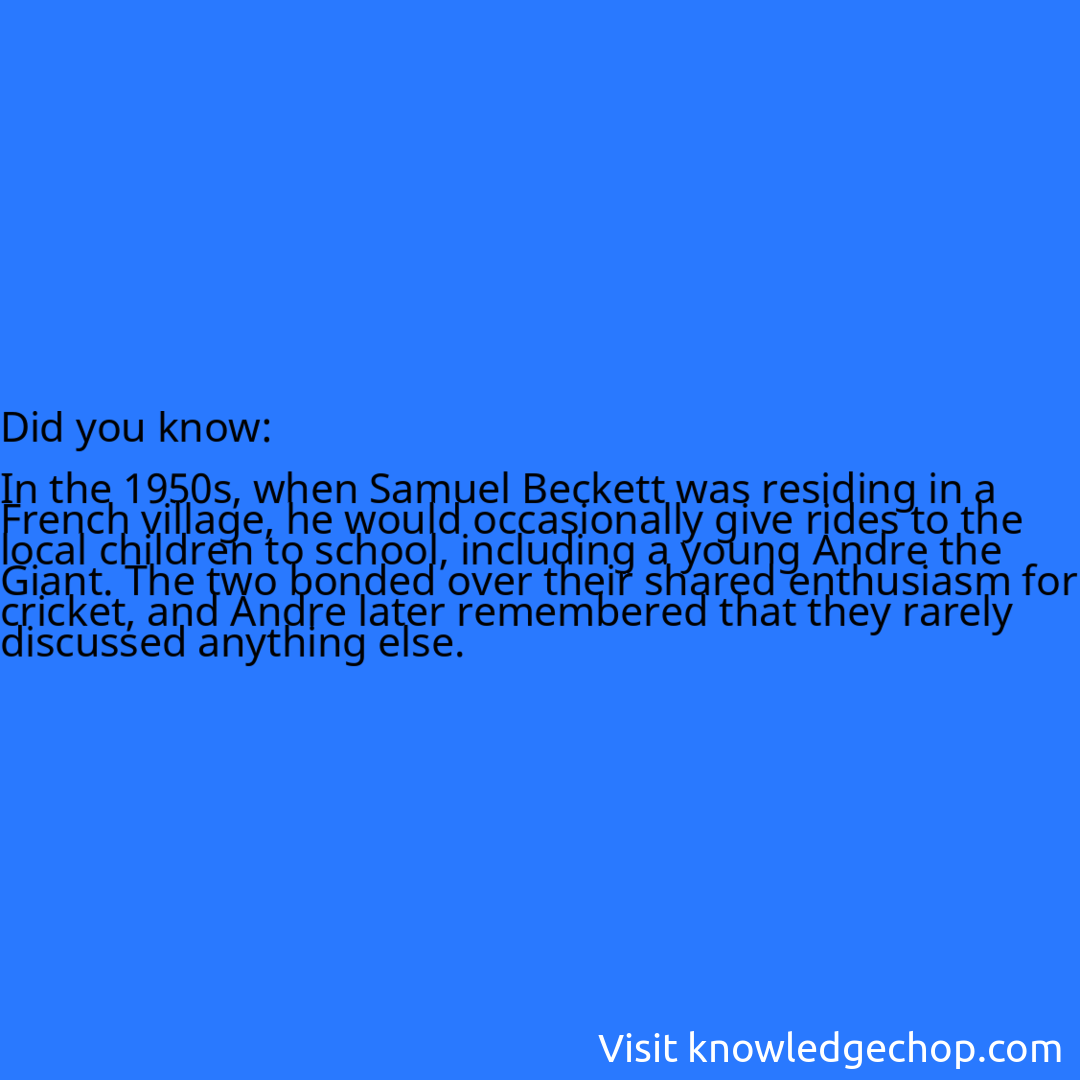   In the 1950s, when Samuel Beckett was residing in a French village, he would occasionally give rides to the local children to school, including a young Andre the Giant. The two bonded over their shared enthusiasm for cricket, and Andre later remembered that they rarely discussed anything else.