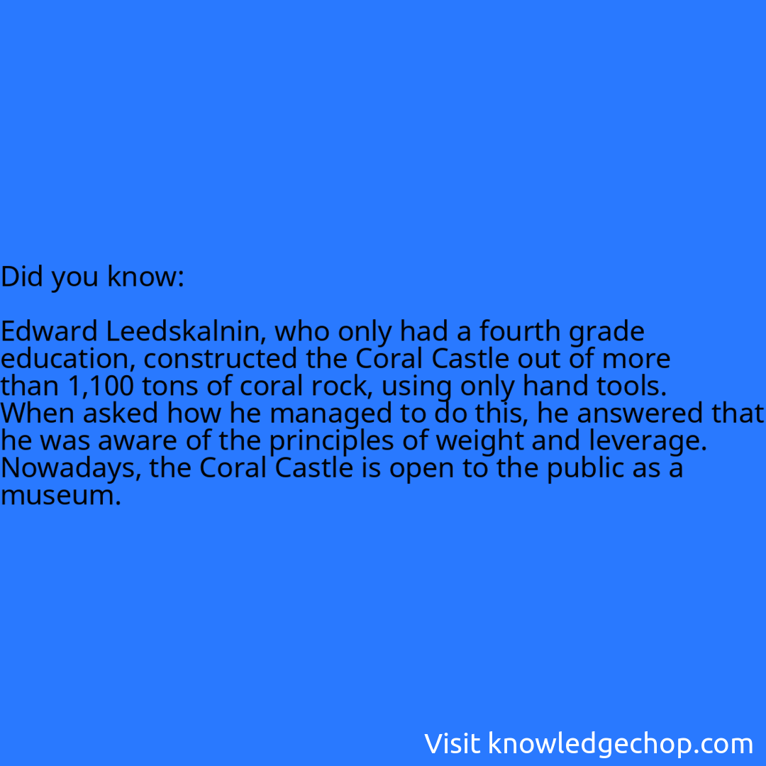  Edward Leedskalnin, who only had a fourth grade education, constructed the Coral Castle out of more than 1,100 tons of coral rock, using only hand tools. When asked how he managed to do this, he answered that he was aware of the principles of weight and leverage. Nowadays, the Coral Castle is open to the public as a museum.