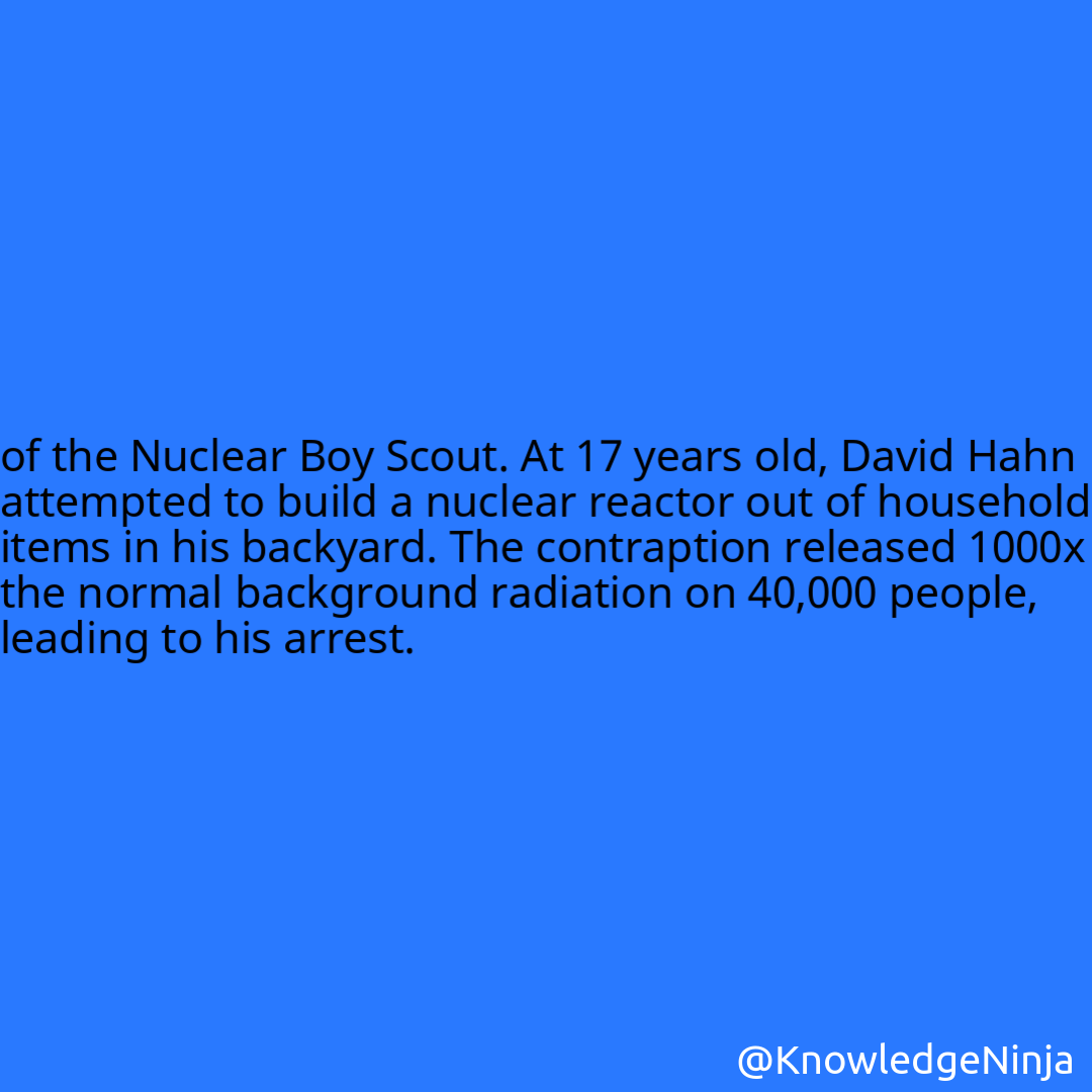 
of the Nuclear Boy Scout. At 17 years old, David Hahn attempted to build a nuclear reactor out of household items in his backyard. The contraption released 1000x the normal background radiation on 40,000 people, leading to his arrest.