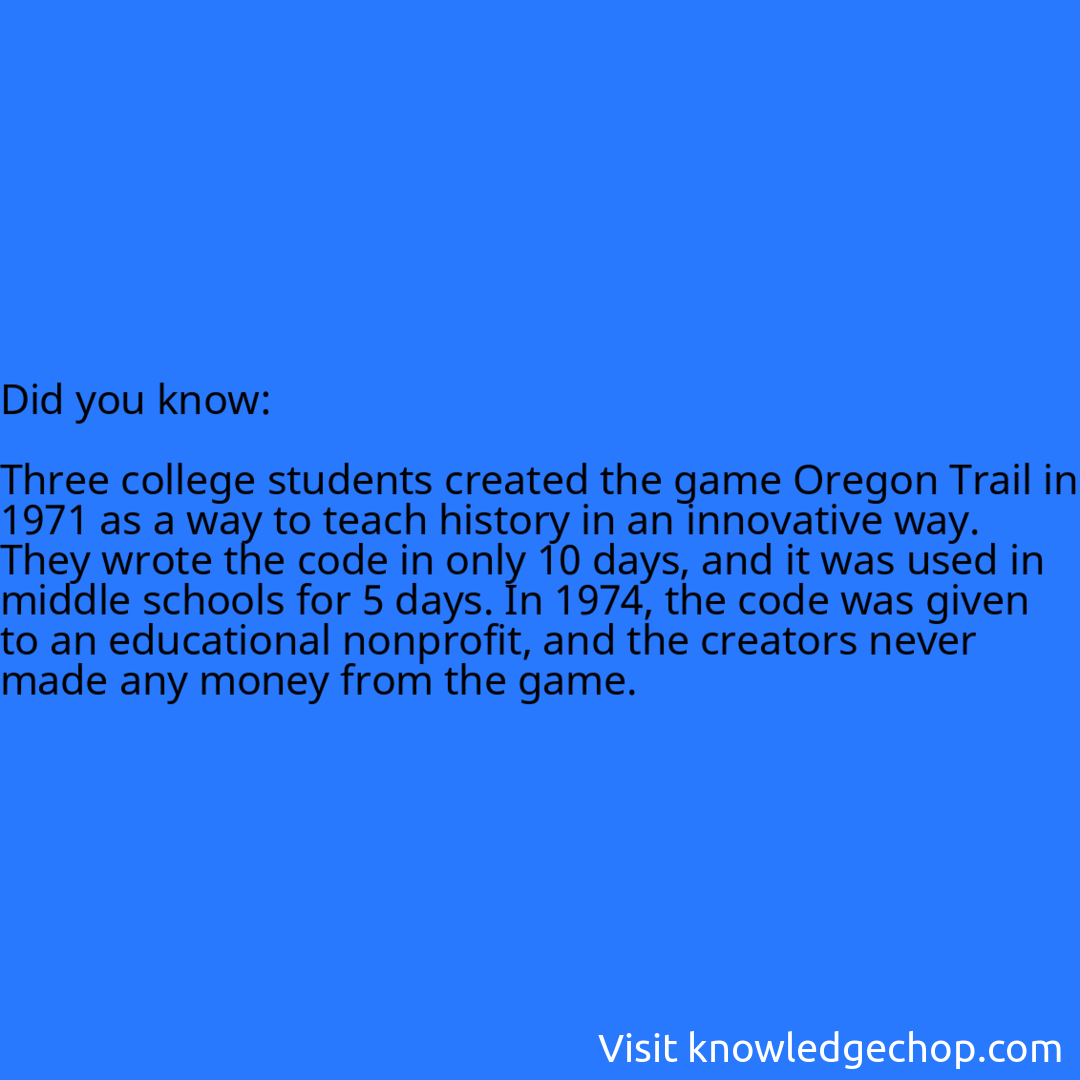   Three college students created the game Oregon Trail in 1971 as a way to teach history in an innovative way. They wrote the code in only 10 days, and it was used in middle schools for 5 days. In 1974, the code was given to an educational nonprofit, and the creators never made any money from the game.