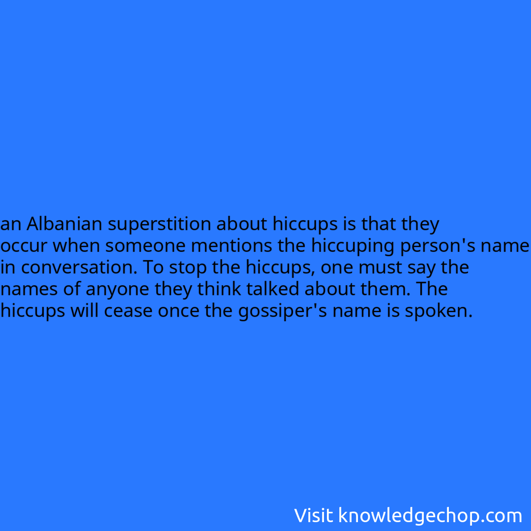 an Albanian superstition about hiccups is that they occur when someone mentions the hiccuping person's name in conversation. To stop the hiccups, one must say the names of anyone they think talked about them. The hiccups will cease once the gossiper's name is spoken.
