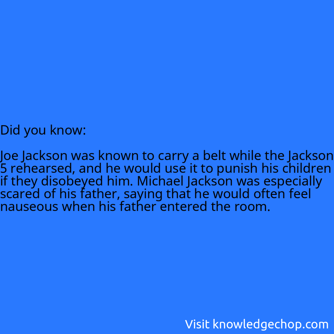   Joe Jackson was known to carry a belt while the Jackson 5 rehearsed, and he would use it to punish his children if they disobeyed him. Michael Jackson was especially scared of his father, saying that he would often feel nauseous when his father entered the room.