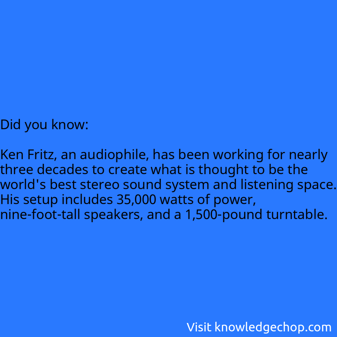   Ken Fritz, an audiophile, has been working for nearly three decades to create what is thought to be the world's best stereo sound system and listening space. His setup includes 35,000 watts of power, nine-foot-tall speakers, and a 1,500-pound turntable.