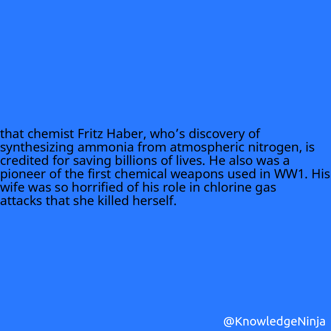 
that chemist Fritz Haber, who’s discovery of synthesizing ammonia from atmospheric nitrogen, is credited for saving billions of lives. He also was a pioneer of the first chemical weapons used in WW1. His wife was so horrified of his role in chlorine gas attacks that she killed herself.