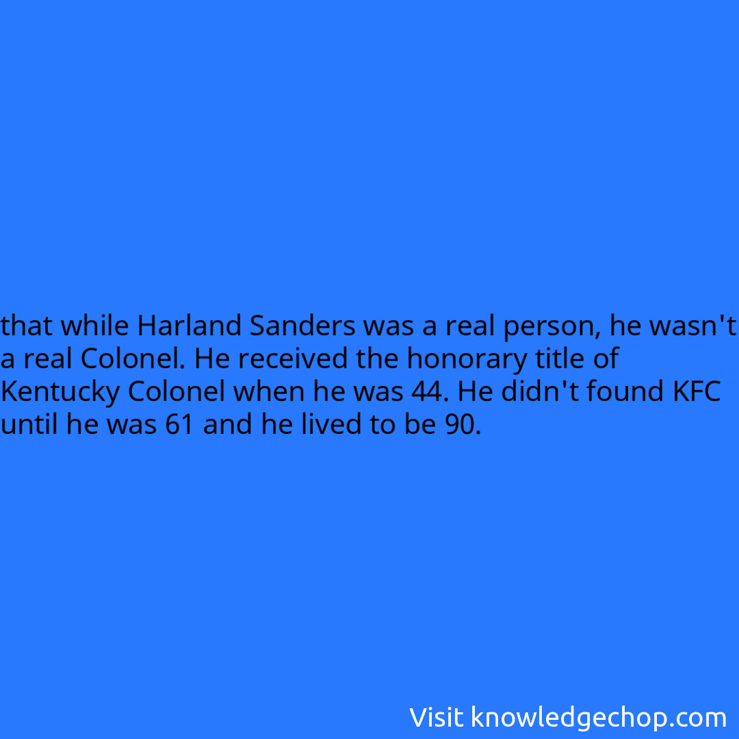 that while Harland Sanders was a real person, he wasn't a real Colonel. He received the honorary title of Kentucky Colonel when he was 44. He didn't found KFC until he was 61 and he lived to be 90.