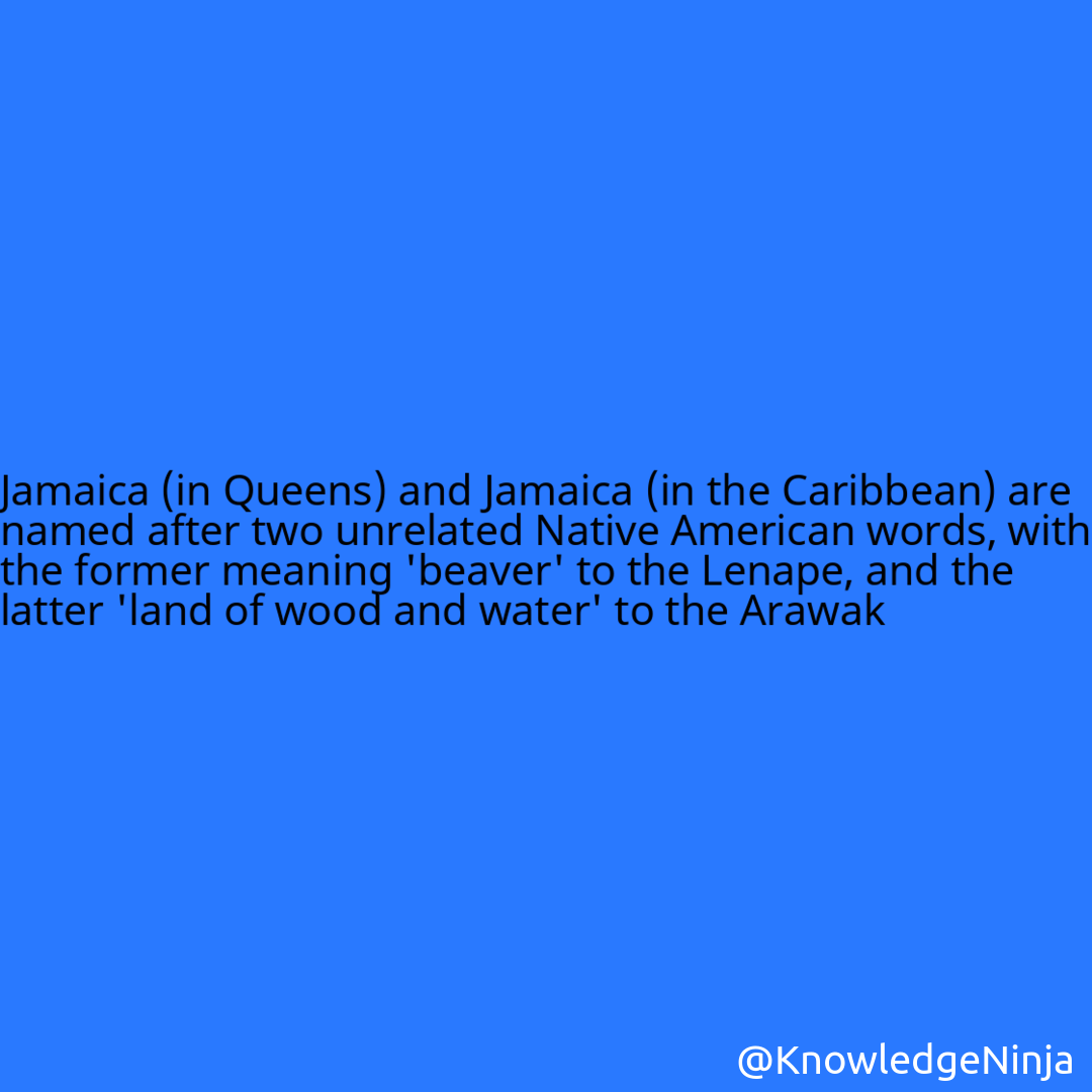 
Jamaica (in Queens) and Jamaica (in the Caribbean) are named after two unrelated Native American words, with the former meaning 'beaver' to the Lenape, and the latter 'land of wood and water' to the Arawak
