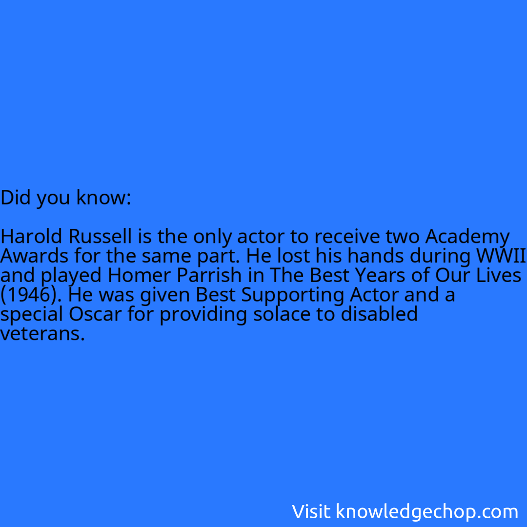   Harold Russell is the only actor to receive two Academy Awards for the same part. He lost his hands during WWII and played Homer Parrish in The Best Years of Our Lives (1946). He was given Best Supporting Actor and a special Oscar for providing solace to disabled veterans.
