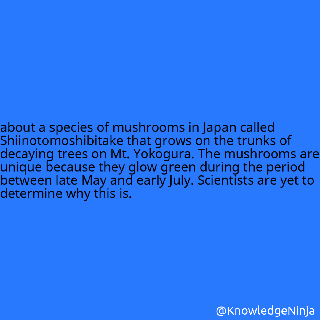 
about a species of mushrooms in Japan called Shiinotomoshibitake that grows on the trunks of decaying trees on Mt. Yokogura. The mushrooms are unique because they glow green during the period between late May and early July. Scientists are yet to determine why this is.