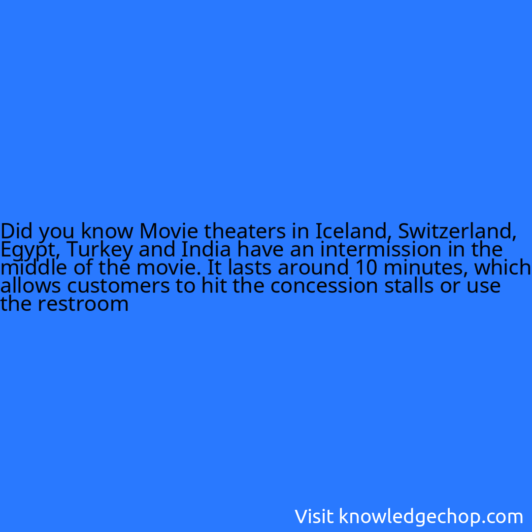 Movie theaters in Iceland, Switzerland, Egypt, Turkey and India have an intermission in the middle of the movie. It lasts around 10 minutes, which allows customers to hit the concession stalls or use the restroom