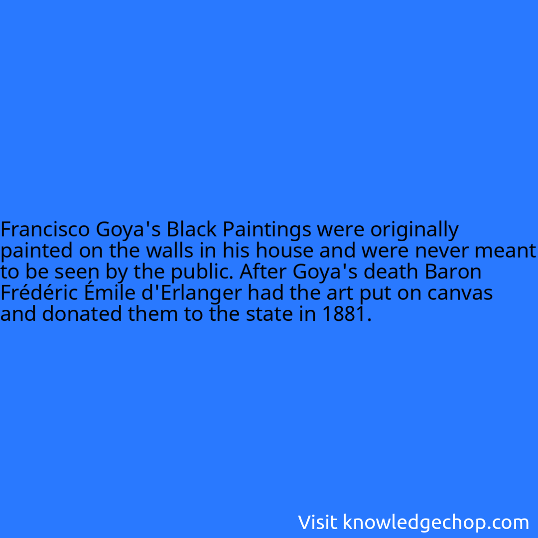 Francisco Goya's Black Paintings were originally painted on the walls in his house and were never meant to be seen by the public. After Goya's death Baron Frédéric Émile d'Erlanger had the art put on canvas and donated them to the state in 1881.