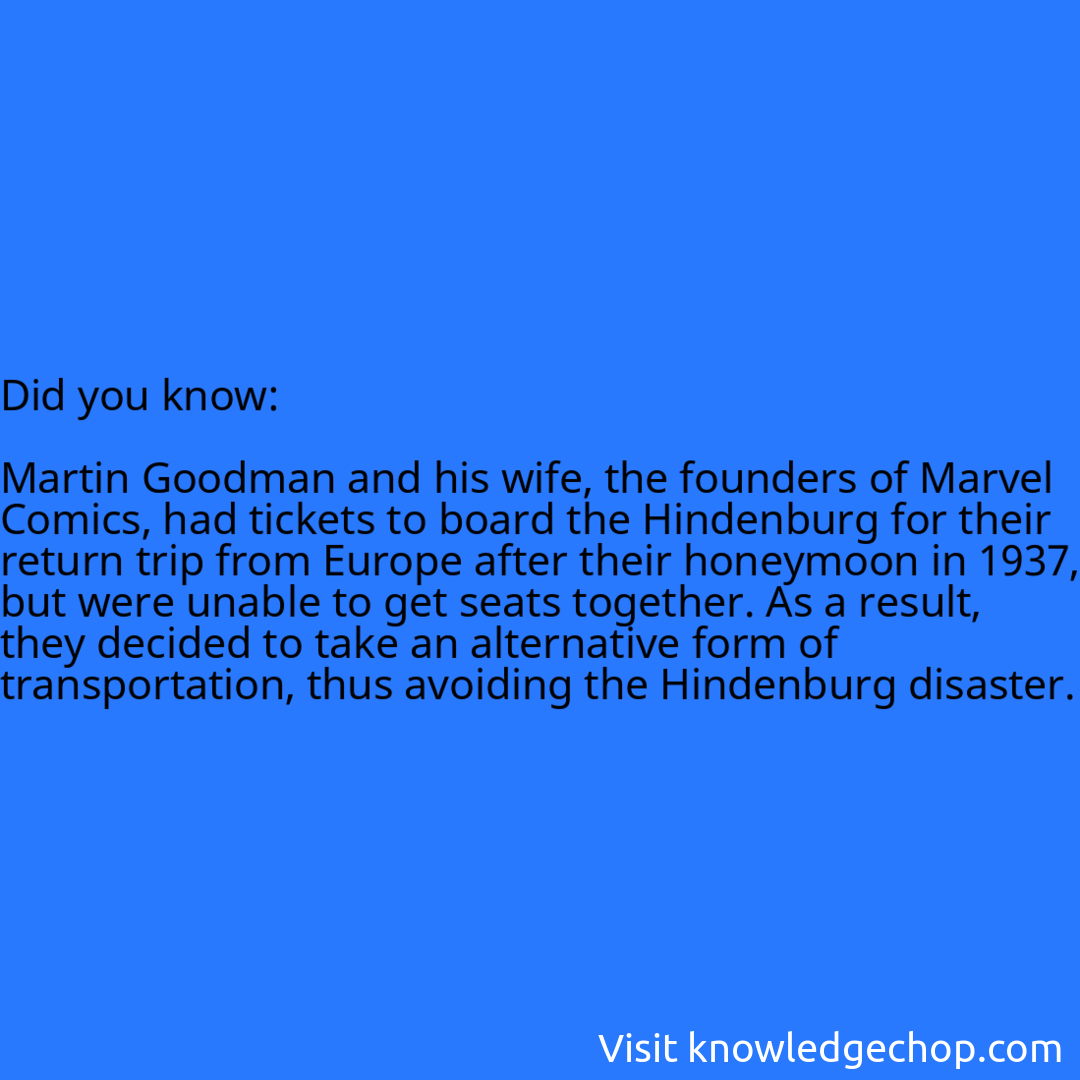  Martin Goodman and his wife, the founders of Marvel Comics, had tickets to board the Hindenburg for their return trip from Europe after their honeymoon in 1937, but were unable to get seats together. As a result, they decided to take an alternative form of transportation, thus avoiding the Hindenburg disaster.