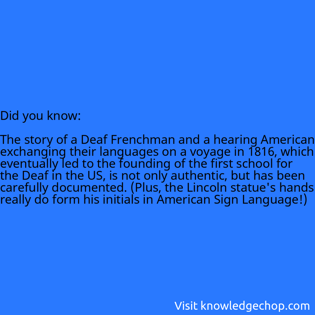   The story of a Deaf Frenchman and a hearing American exchanging their languages on a voyage in 1816, which eventually led to the founding of the first school for the Deaf in the US, is not only authentic, but has been carefully documented. (Plus, the Lincoln statue's hands really do form his initials in American Sign Language!)