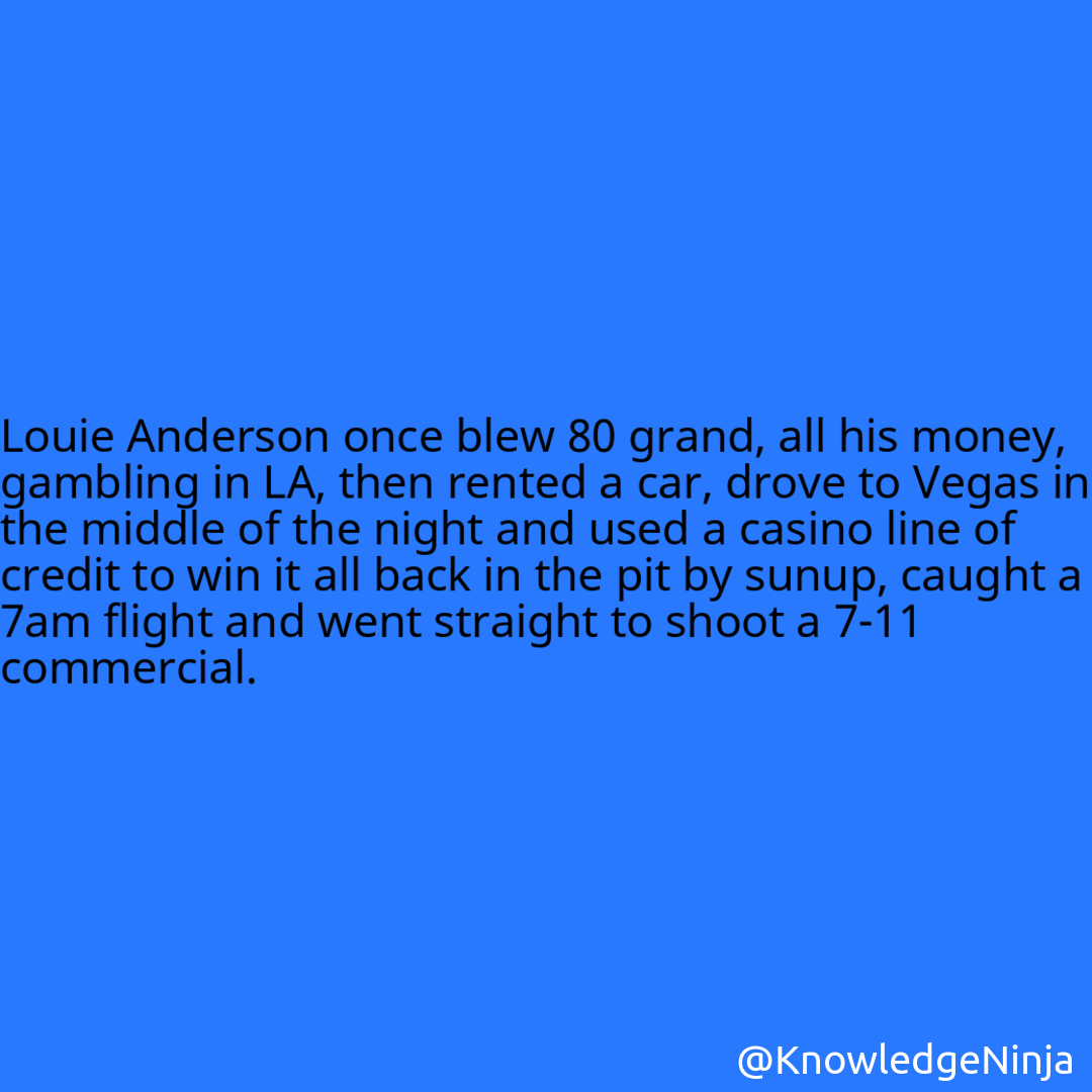 
 Louie Anderson once blew 80 grand, all his money, gambling in LA, then rented a car, drove to Vegas in the middle of the night and used a casino line of credit to win it all back in the pit by sunup, caught a 7am flight and went straight to shoot a 7-11 commercial.