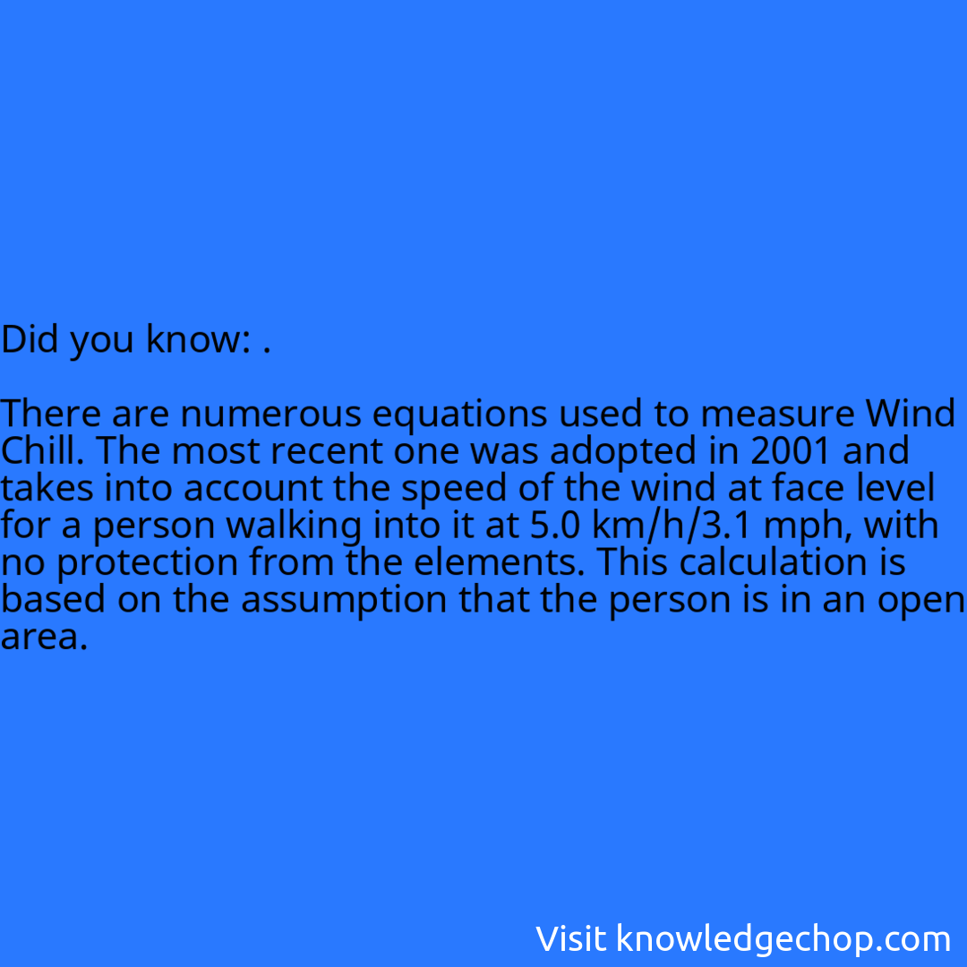 .  There are numerous equations used to measure Wind Chill. The most recent one was adopted in 2001 and takes into account the speed of the wind at face level for a person walking into it at 5.0 km/h/3.1 mph, with no protection from the elements. This calculation is based on the assumption that the person is in an open area.
