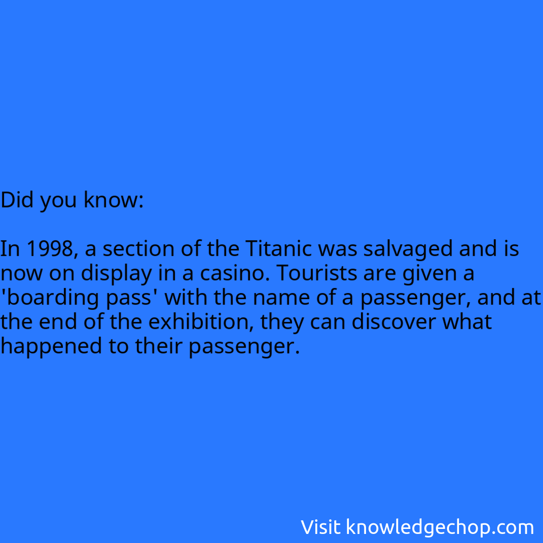   In 1998, a section of the Titanic was salvaged and is now on display in a casino. Tourists are given a 'boarding pass' with the name of a passenger, and at the end of the exhibition, they can discover what happened to their passenger.