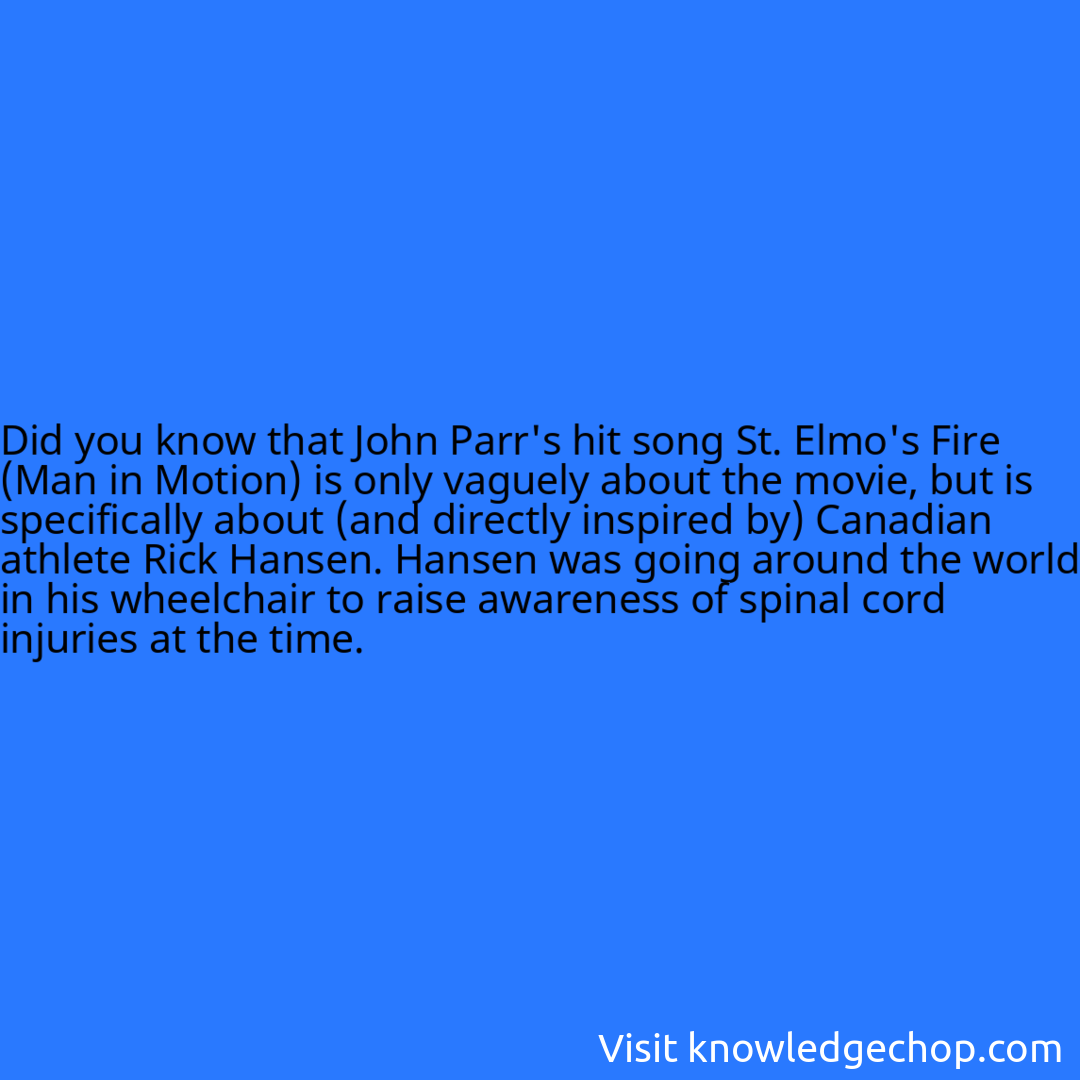 that John Parr's hit song St. Elmo's Fire (Man in Motion) is only vaguely about the movie, but is specifically about (and directly inspired by) Canadian athlete Rick Hansen. Hansen was going around the world in his wheelchair to raise awareness of spinal cord injuries at the time.