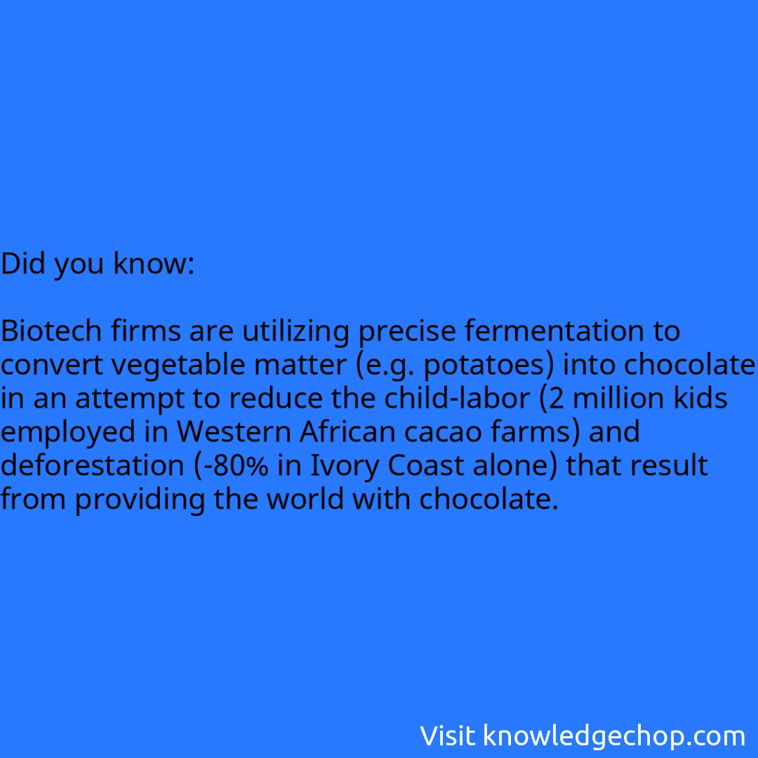   Biotech firms are utilizing precise fermentation to convert vegetable matter (e.g. potatoes) into chocolate in an attempt to reduce the child-labor (2 million kids employed in Western African cacao farms) and deforestation (-80% in Ivory Coast alone) that result from providing the world with chocolate.